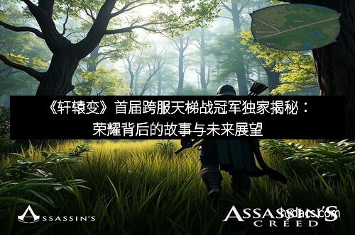 《轩辕变》首届跨服天梯战冠军独家揭秘：荣耀背后的故事与未来展望
